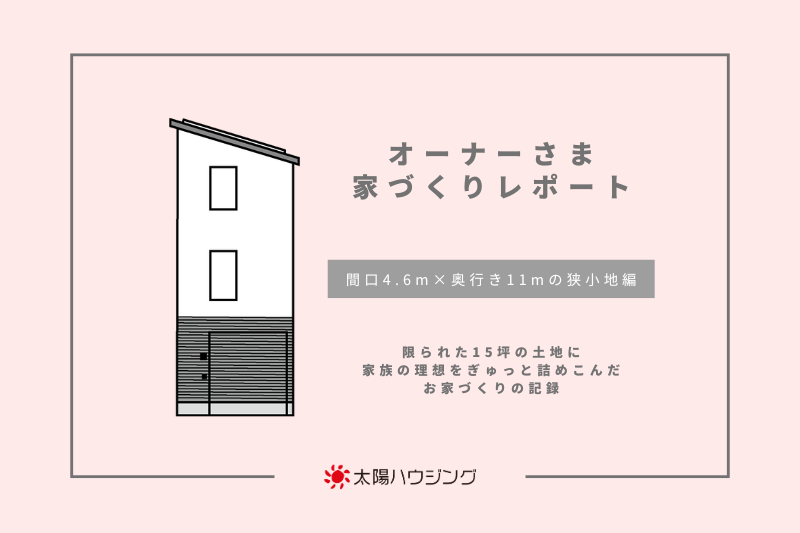 オーナーさま 家づくりレポート|間口4.6m×奥行き11mの狭小地編