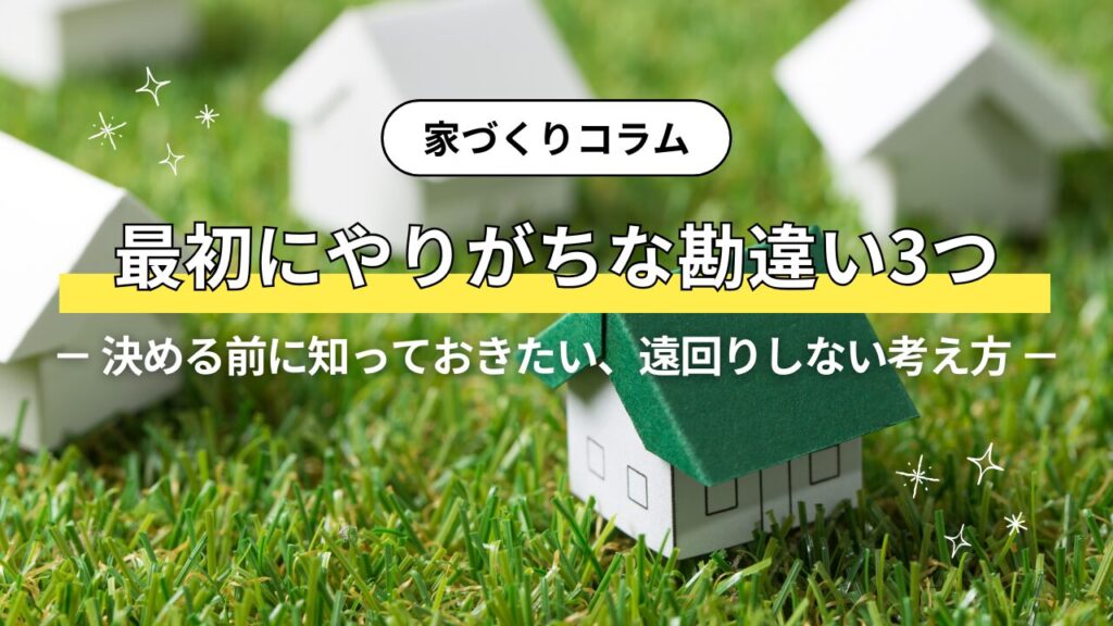 家づくりで最初にやりがちな勘違い3つ－ 決める前に知っておきたい、遠回りしない考え方 －